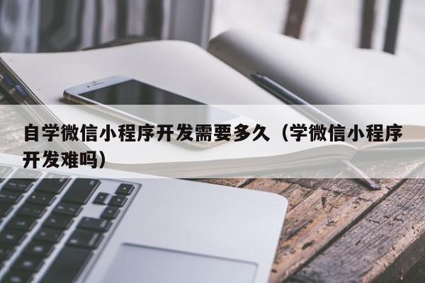 自学微信小程序开发需要多久(学微信小程序开发难吗)