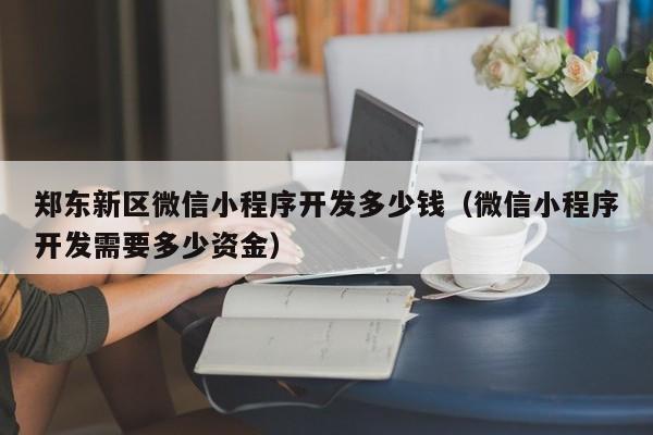 郑东新区微信小程序开发多少钱(微信小程序开发需要多少资金)